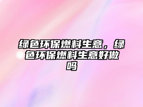 綠色環(huán)保燃料生意，綠色環(huán)保燃料生意好做嗎