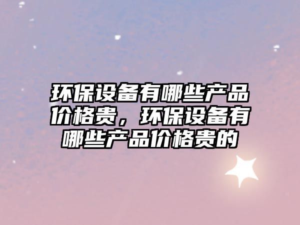 環(huán)保設(shè)備有哪些產(chǎn)品價(jià)格貴，環(huán)保設(shè)備有哪些產(chǎn)品價(jià)格貴的