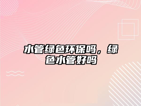 水管綠色環(huán)保嗎，綠色水管好嗎