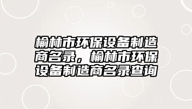 榆林市環(huán)保設(shè)備制造商名錄，榆林市環(huán)保設(shè)備制造商名錄查詢