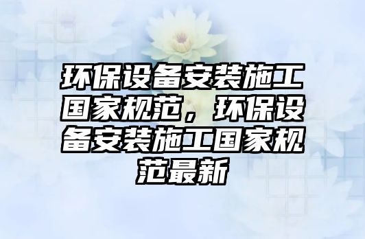 環(huán)保設(shè)備安裝施工國家規(guī)范，環(huán)保設(shè)備安裝施工國家規(guī)范最新