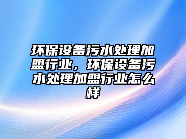 環(huán)保設(shè)備污水處理加盟行業(yè)，環(huán)保設(shè)備污水處理加盟行業(yè)怎么樣
