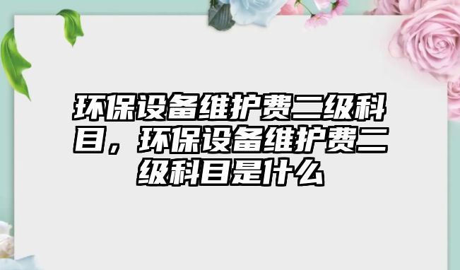 環(huán)保設(shè)備維護(hù)費(fèi)二級(jí)科目，環(huán)保設(shè)備維護(hù)費(fèi)二級(jí)科目是什么