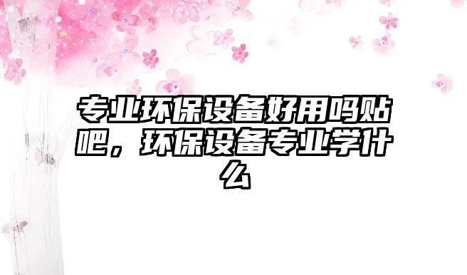 專業(yè)環(huán)保設(shè)備好用嗎貼吧，環(huán)保設(shè)備專業(yè)學(xué)什么