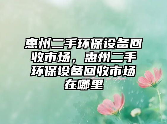惠州二手環(huán)保設(shè)備回收市場，惠州二手環(huán)保設(shè)備回收市場在哪里
