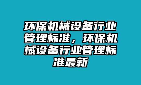 環(huán)保機(jī)械設(shè)備行業(yè)管理標(biāo)準(zhǔn)，環(huán)保機(jī)械設(shè)備行業(yè)管理標(biāo)準(zhǔn)最新