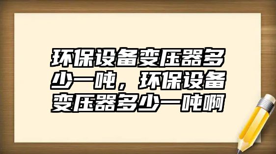 環(huán)保設(shè)備變壓器多少一噸，環(huán)保設(shè)備變壓器多少一噸啊