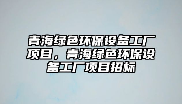 青海綠色環(huán)保設(shè)備工廠項目，青海綠色環(huán)保設(shè)備工廠項目招標