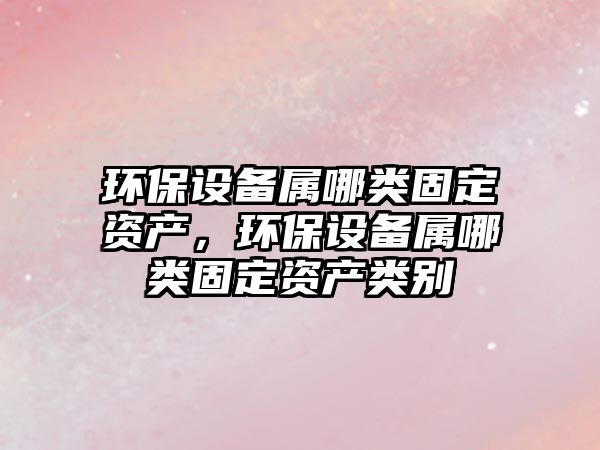 環(huán)保設(shè)備屬哪類(lèi)固定資產(chǎn)，環(huán)保設(shè)備屬哪類(lèi)固定資產(chǎn)類(lèi)別