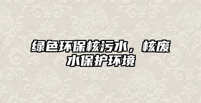 綠色環(huán)保核污水，核廢水保護(hù)環(huán)境