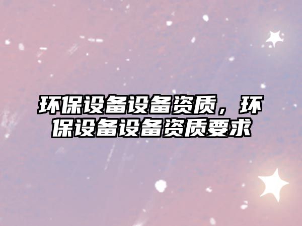 環(huán)保設(shè)備設(shè)備資質(zhì)，環(huán)保設(shè)備設(shè)備資質(zhì)要求