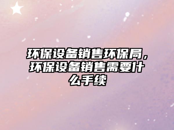 環(huán)保設(shè)備銷售環(huán)保局，環(huán)保設(shè)備銷售需要什么手續(xù)