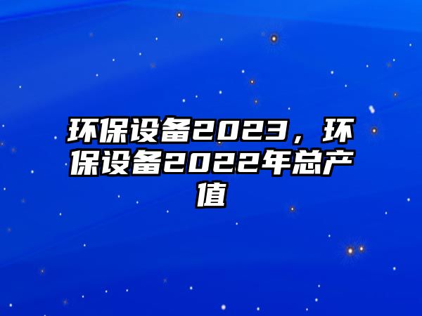 環(huán)保設(shè)備2023，環(huán)保設(shè)備2022年總產(chǎn)值