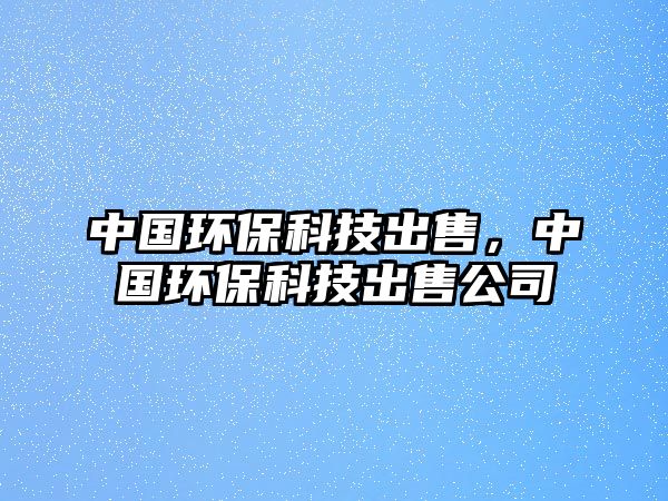 中國環(huán)?？萍汲鍪?，中國環(huán)保科技出售公司