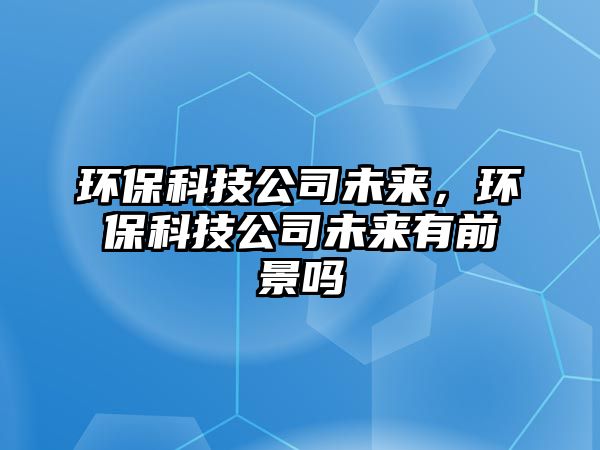 環(huán)保科技公司未來，環(huán)保科技公司未來有前景嗎