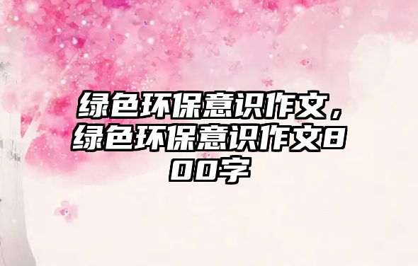 綠色環(huán)保意識作文，綠色環(huán)保意識作文800字
