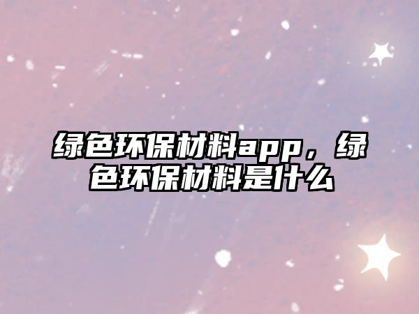 綠色環(huán)保材料app，綠色環(huán)保材料是什么