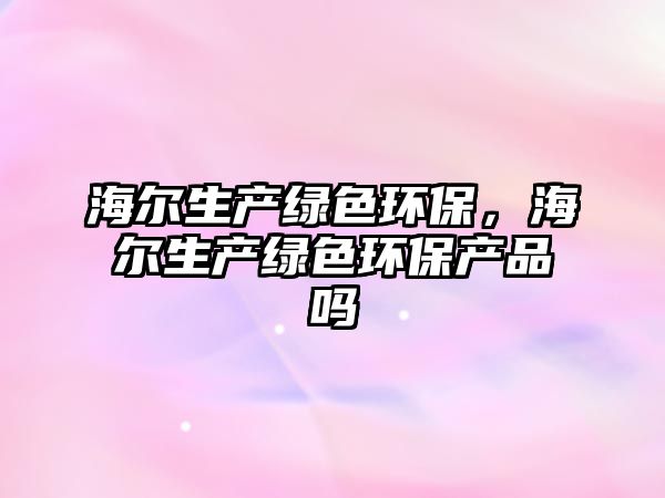 海爾生產(chǎn)綠色環(huán)保，海爾生產(chǎn)綠色環(huán)保產(chǎn)品嗎