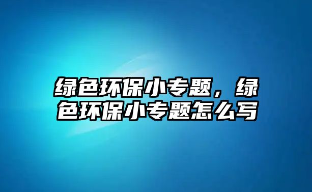 綠色環(huán)保小專(zhuān)題，綠色環(huán)保小專(zhuān)題怎么寫(xiě)