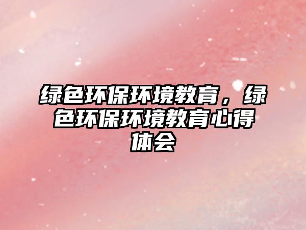 綠色環(huán)保環(huán)境教育，綠色環(huán)保環(huán)境教育心得體會