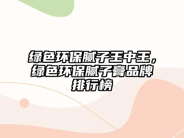 綠色環(huán)保膩子王中王，綠色環(huán)保膩子膏品牌排行榜