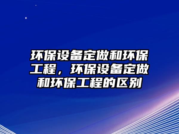 環(huán)保設(shè)備定做和環(huán)保工程，環(huán)保設(shè)備定做和環(huán)保工程的區(qū)別