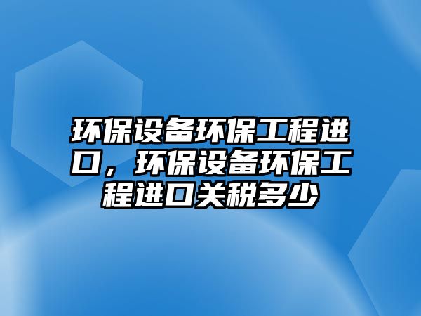 環(huán)保設(shè)備環(huán)保工程進(jìn)口，環(huán)保設(shè)備環(huán)保工程進(jìn)口關(guān)稅多少
