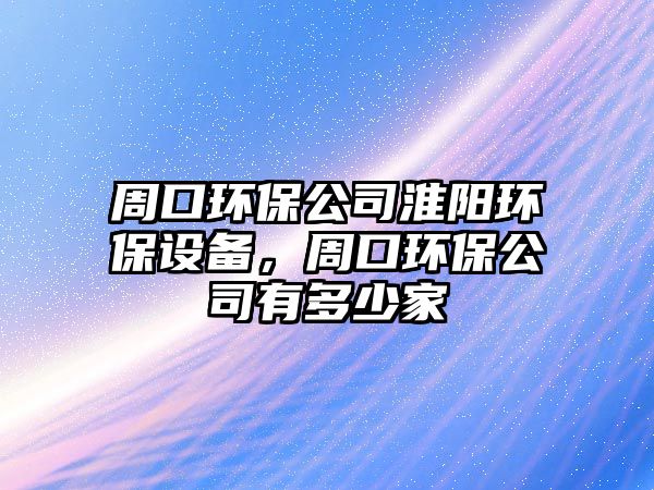 周口環(huán)保公司淮陽環(huán)保設(shè)備，周口環(huán)保公司有多少家