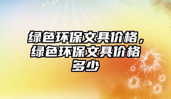 綠色環(huán)保文具價格，綠色環(huán)保文具價格多少