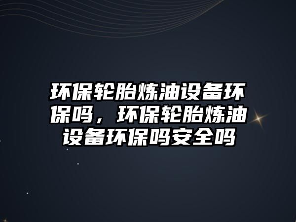 環(huán)保輪胎煉油設(shè)備環(huán)保嗎，環(huán)保輪胎煉油設(shè)備環(huán)保嗎安全嗎