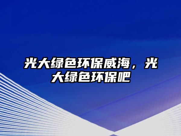 光大綠色環(huán)保威海，光大綠色環(huán)保吧