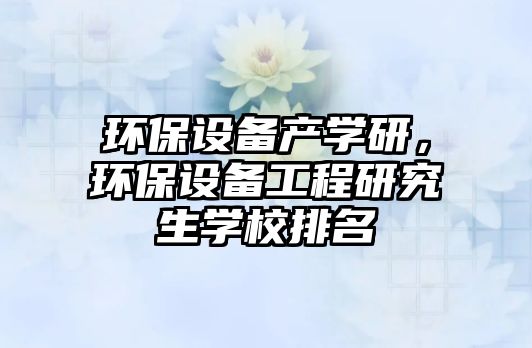 環(huán)保設(shè)備產(chǎn)學研，環(huán)保設(shè)備工程研究生學校排名