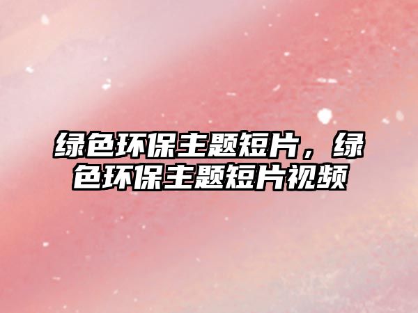 綠色環(huán)保主題短片，綠色環(huán)保主題短片視頻