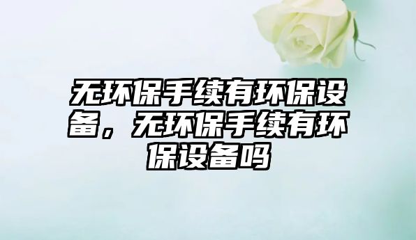 無環(huán)保手續(xù)有環(huán)保設(shè)備，無環(huán)保手續(xù)有環(huán)保設(shè)備嗎