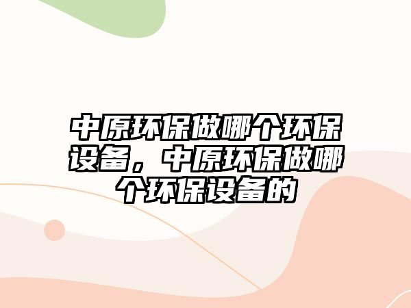 中原環(huán)保做哪個(gè)環(huán)保設(shè)備，中原環(huán)保做哪個(gè)環(huán)保設(shè)備的