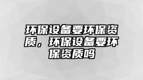環(huán)保設(shè)備要環(huán)保資質(zhì)，環(huán)保設(shè)備要環(huán)保資質(zhì)嗎