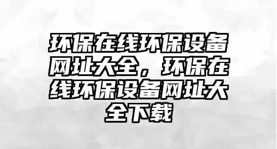 環(huán)保在線環(huán)保設(shè)備網(wǎng)址大全，環(huán)保在線環(huán)保設(shè)備網(wǎng)址大全下載