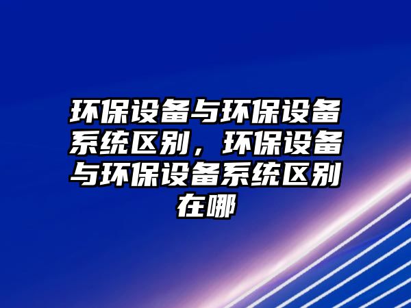 環(huán)保設備與環(huán)保設備系統(tǒng)區(qū)別，環(huán)保設備與環(huán)保設備系統(tǒng)區(qū)別在哪