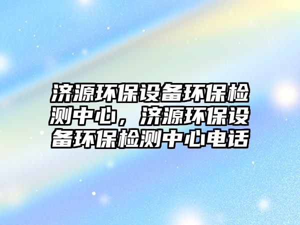 濟(jì)源環(huán)保設(shè)備環(huán)保檢測中心，濟(jì)源環(huán)保設(shè)備環(huán)保檢測中心電話