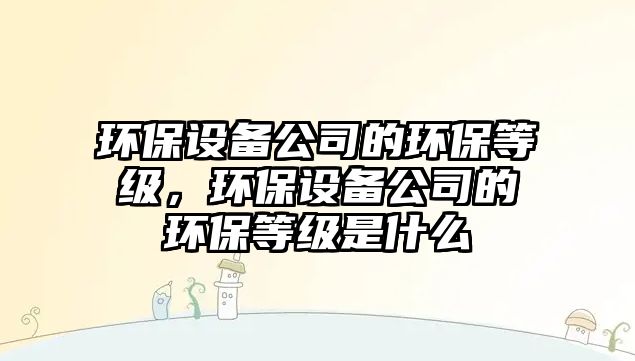環(huán)保設(shè)備公司的環(huán)保等級，環(huán)保設(shè)備公司的環(huán)保等級是什么