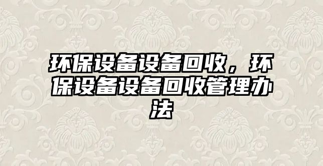 環(huán)保設(shè)備設(shè)備回收，環(huán)保設(shè)備設(shè)備回收管理辦法