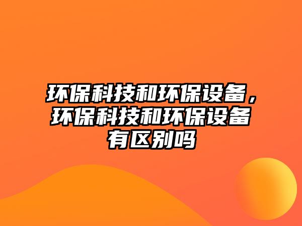 環(huán)?？萍己铜h(huán)保設(shè)備，環(huán)?？萍己铜h(huán)保設(shè)備有區(qū)別嗎