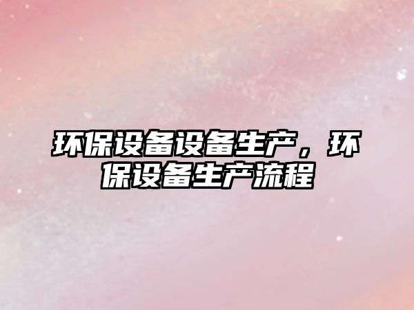 環(huán)保設(shè)備設(shè)備生產(chǎn)，環(huán)保設(shè)備生產(chǎn)流程
