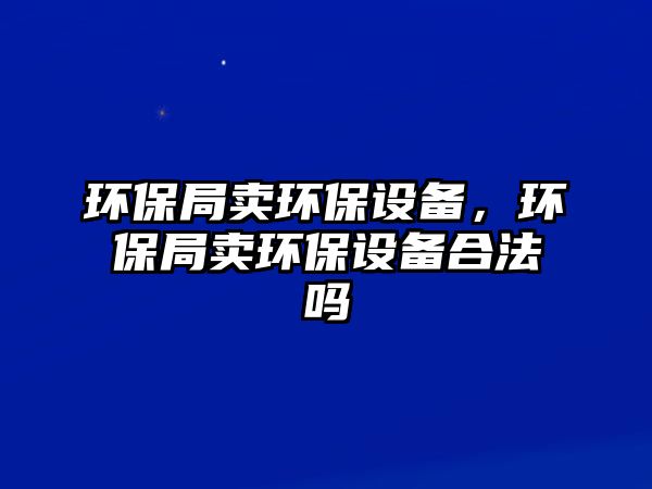 環(huán)保局賣環(huán)保設(shè)備，環(huán)保局賣環(huán)保設(shè)備合法嗎