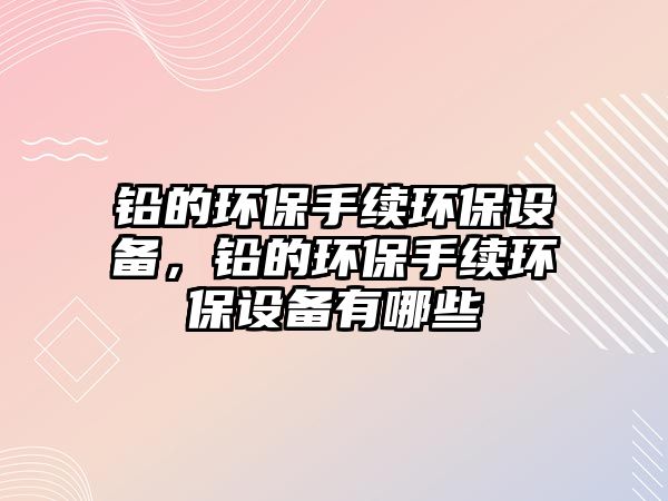 鉛的環(huán)保手續(xù)環(huán)保設(shè)備，鉛的環(huán)保手續(xù)環(huán)保設(shè)備有哪些