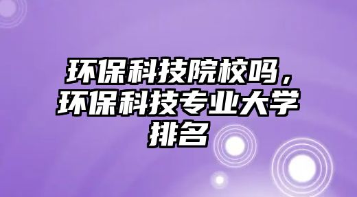 環(huán)保科技院校嗎，環(huán)?？萍紝I(yè)大學(xué)排名