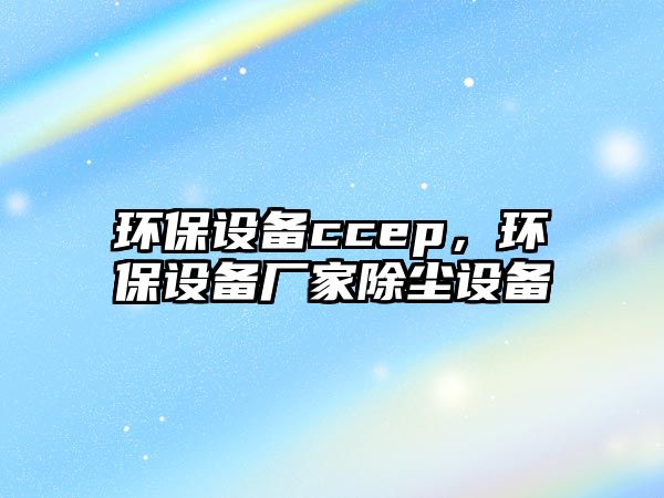 環(huán)保設(shè)備ccep，環(huán)保設(shè)備廠家除塵設(shè)備