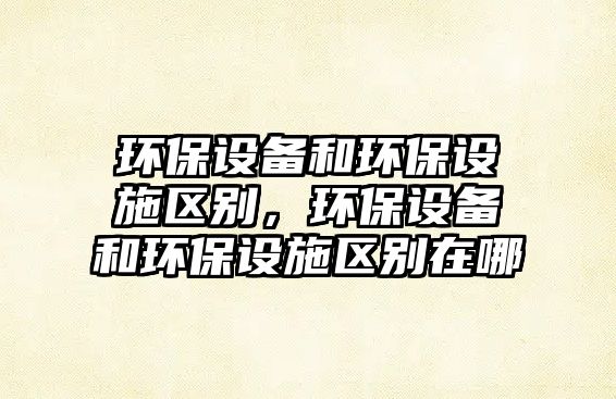 環(huán)保設(shè)備和環(huán)保設(shè)施區(qū)別，環(huán)保設(shè)備和環(huán)保設(shè)施區(qū)別在哪