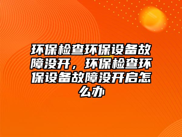 環(huán)保檢查環(huán)保設備故障沒開，環(huán)保檢查環(huán)保設備故障沒開啟怎么辦