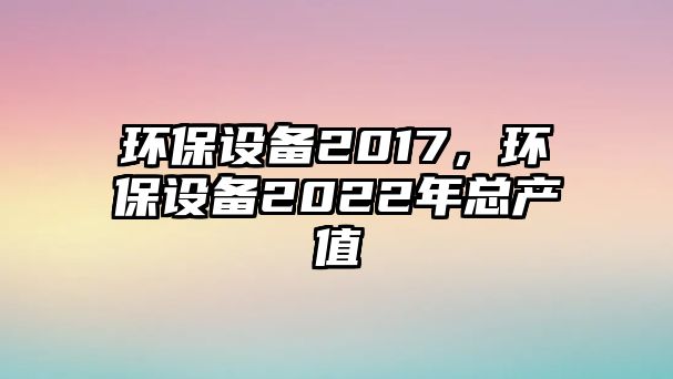 環(huán)保設(shè)備2017，環(huán)保設(shè)備2022年總產(chǎn)值
